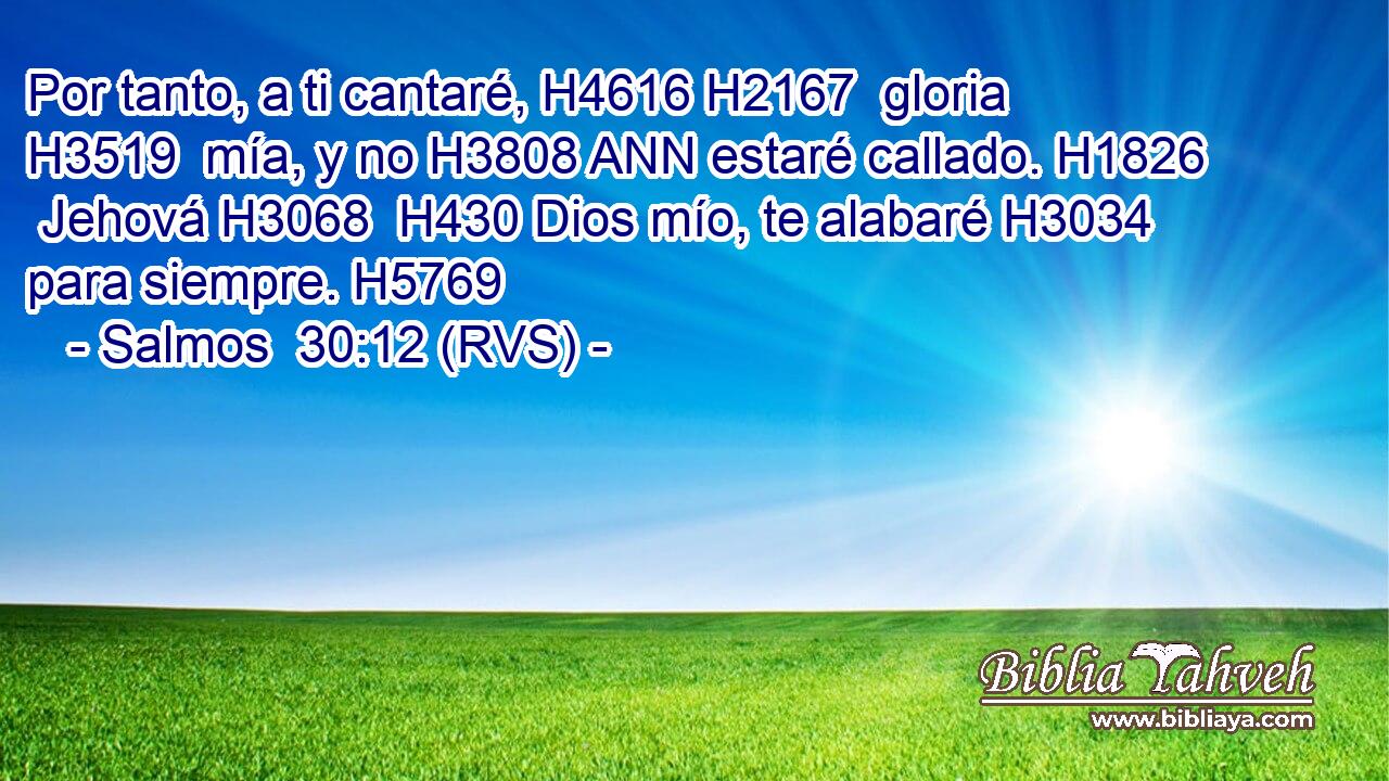 Por tanto, a ti cantaré, H4616 H2167  gloria H3519  mía, y no H3808 ANN estaré callado. H1826  Jehová H3068  H430 Dios mío, te alabaré H3034  para siempre. H5769  