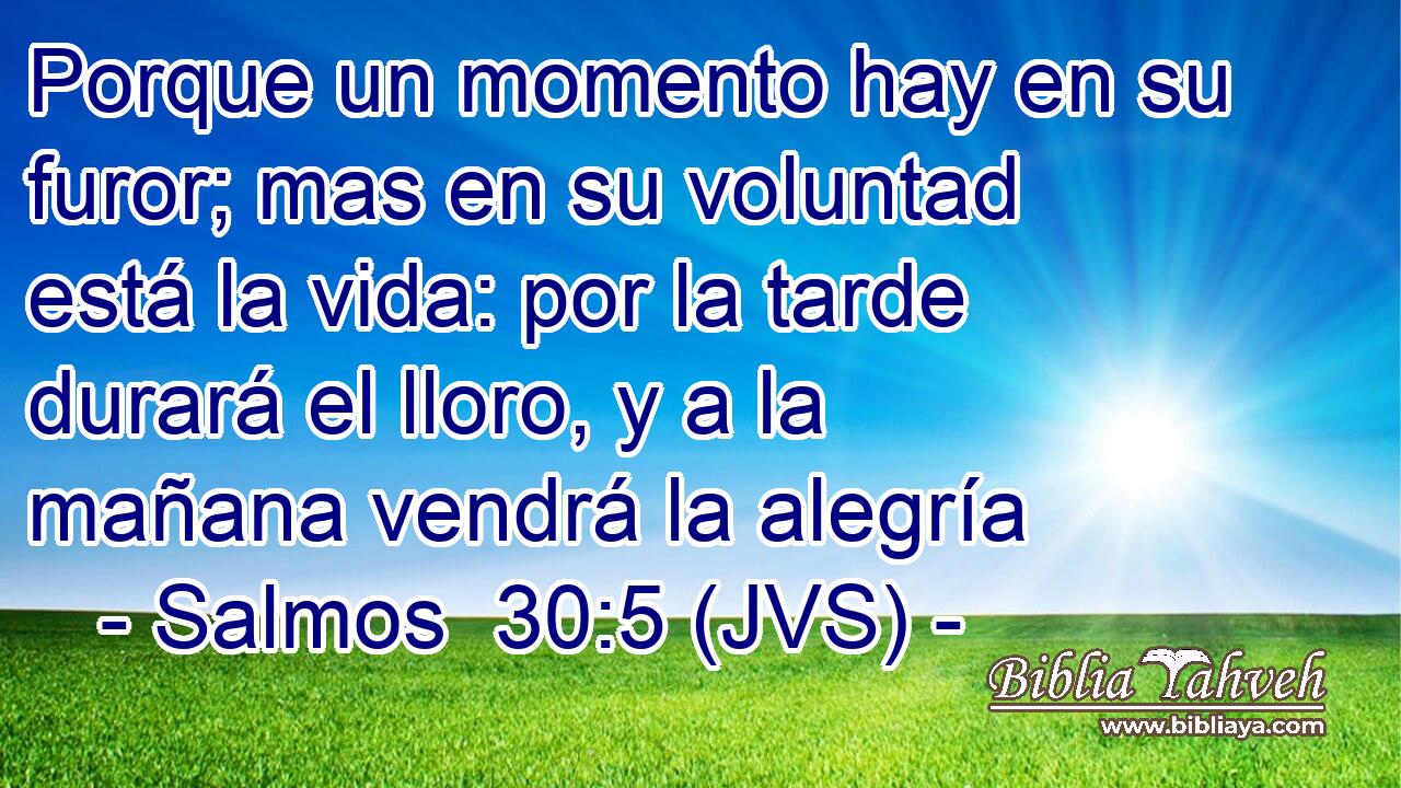 Porque un momento hay en su furor; mas en su voluntad está la vida: por la tarde durará el lloro, y a la mañana vendrá la alegría