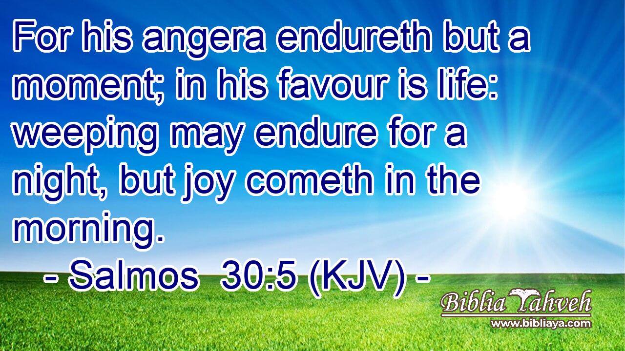 For his angera endureth but a moment; in his favour is life: weeping may endure for a night, but joy cometh in the morning.