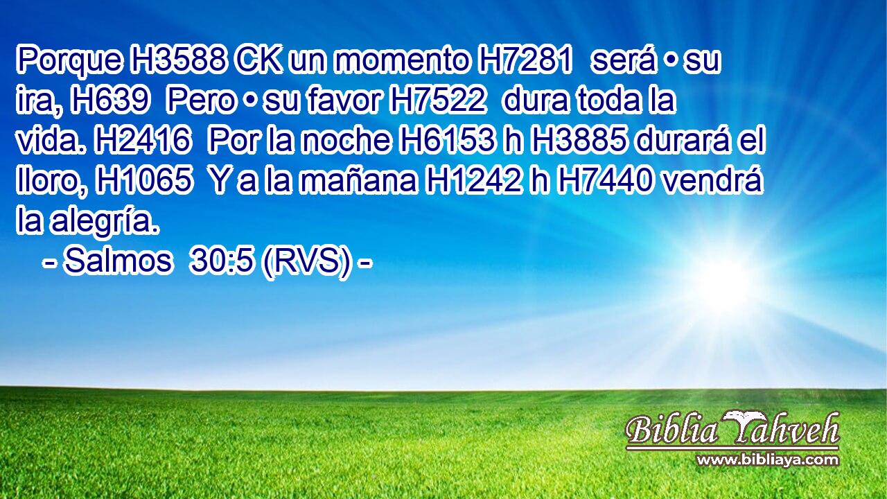 Porque H3588 CK un momento H7281  será • su ira, H639  Pero • su favor H7522  dura toda la vida. H2416  Por la noche H6153 h H3885 durará el lloro, H1065  Y a la mañana H1242 h H7440 vendrá la alegría. 