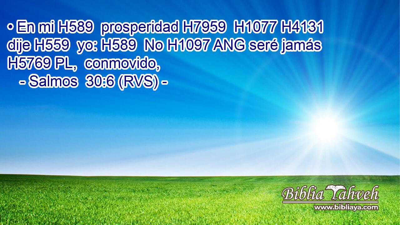 • En mi H589  prosperidad H7959  H1077 H4131 dije H559  yo: H589  No H1097 ANG seré jamás H5769 PL,  conmovido, 