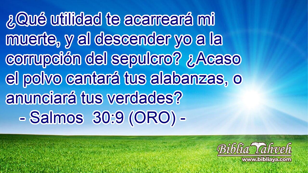  ¿Qué utilidad te acarreará mi muerte, y al descender yo a la corrupción del sepulcro? ¿Acaso el polvo cantará tus alabanzas, o anunciará tus verdades? 