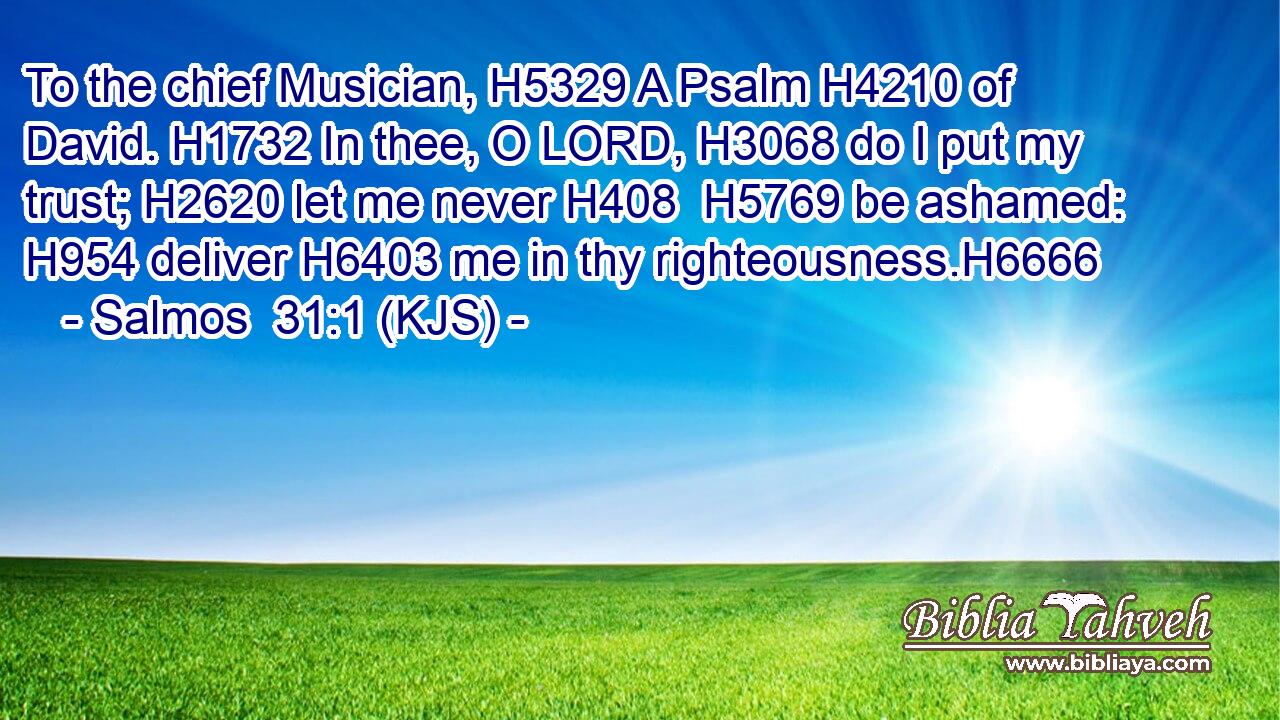 To the chief Musician, H5329 A Psalm H4210 of David. H1732 In thee, O LORD, H3068 do I put my trust; H2620 let me never H408  H5769 be ashamed: H954 deliver H6403 me in thy righteousness.H6666