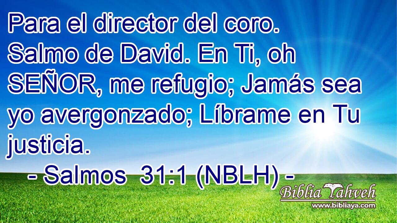  Para el director del coro. Salmo de David. En Ti, oh SEÑOR, me refugio; Jamás sea yo avergonzado; Líbrame en Tu justicia. 