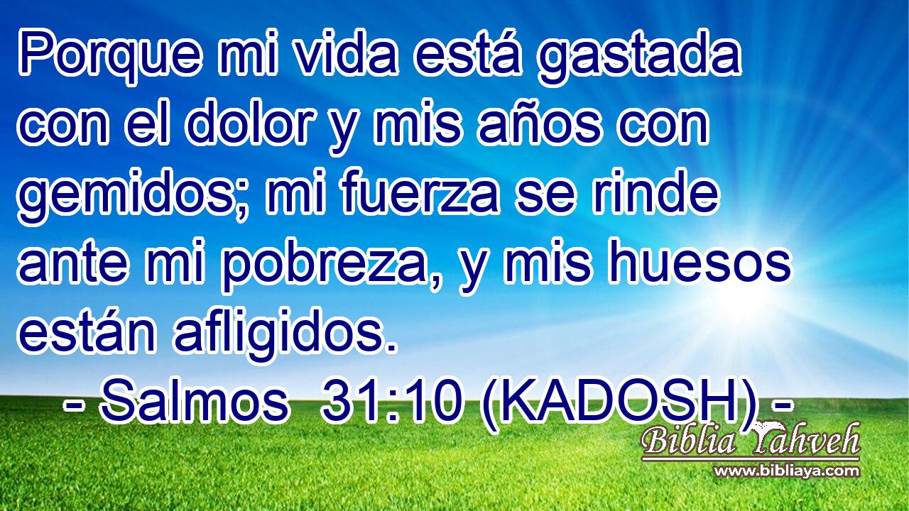  Porque mi vida está gastada con el dolor y mis años con gemidos; mi fuerza se rinde ante mi pobreza, y mis huesos están afligidos. 