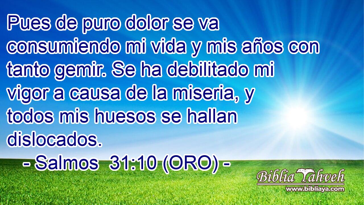  Pues de puro dolor se va consumiendo mi vida y mis años con tanto gemir. Se ha debilitado mi vigor a causa de la miseria, y todos mis huesos se hallan dislocados. 