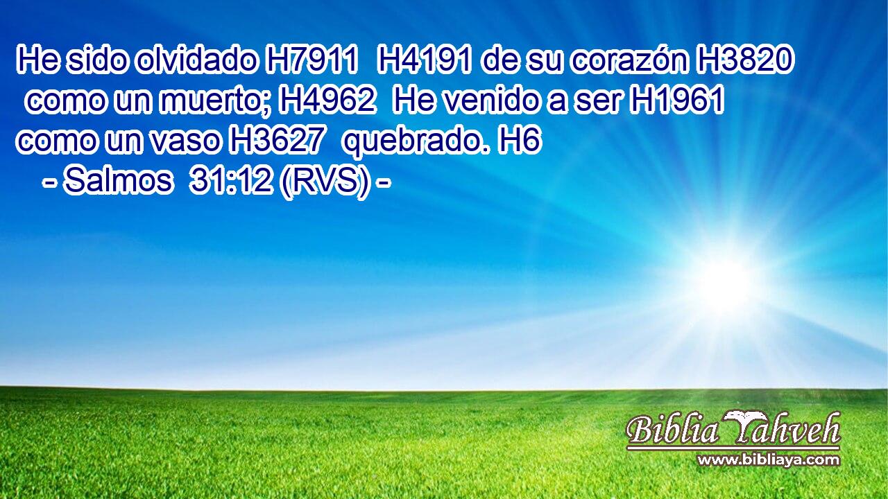 He sido olvidado H7911  H4191 de su corazón H3820  como un muerto; H4962  He venido a ser H1961  como un vaso H3627  quebrado. H6  