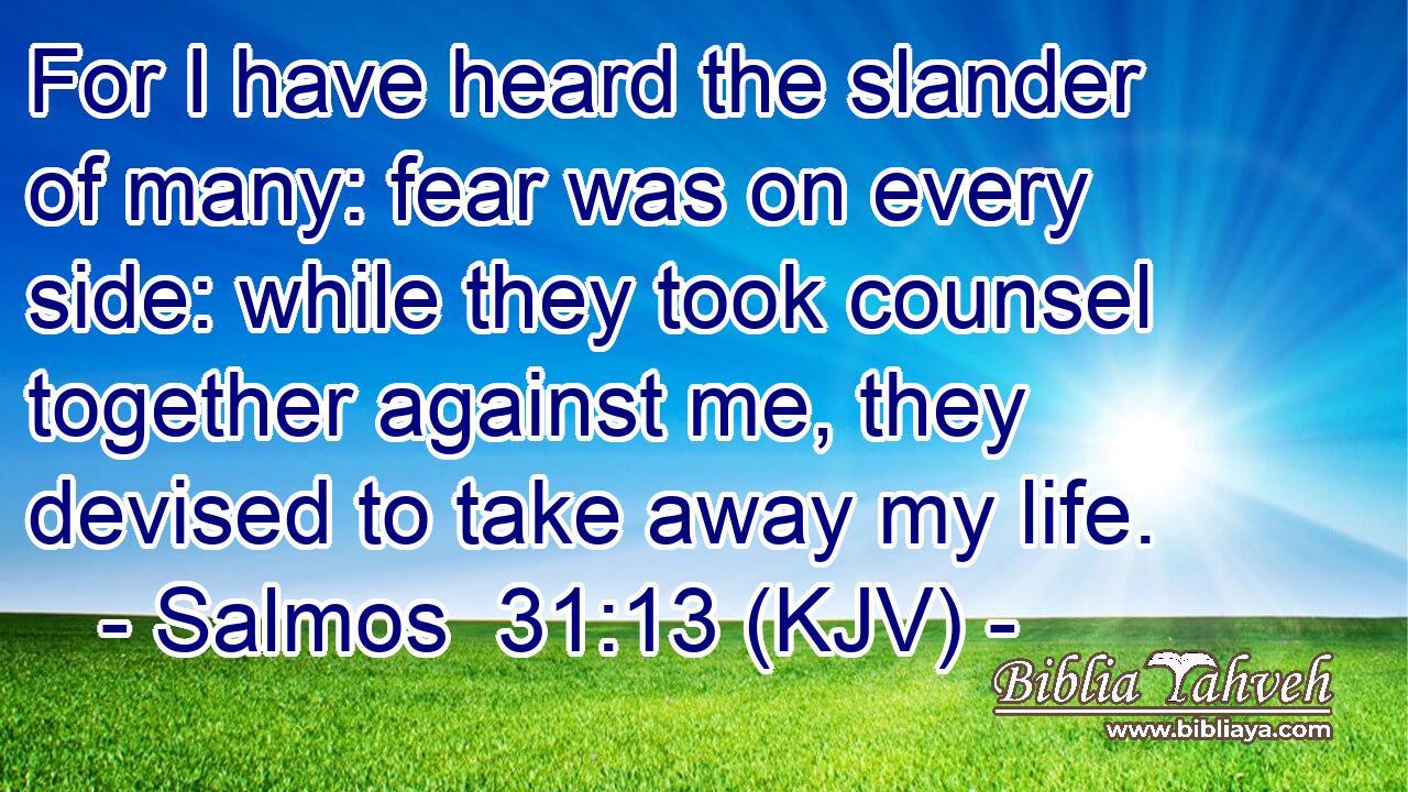 For I have heard the slander of many: fear was on every side: while they took counsel together against me, they devised to take away my life.