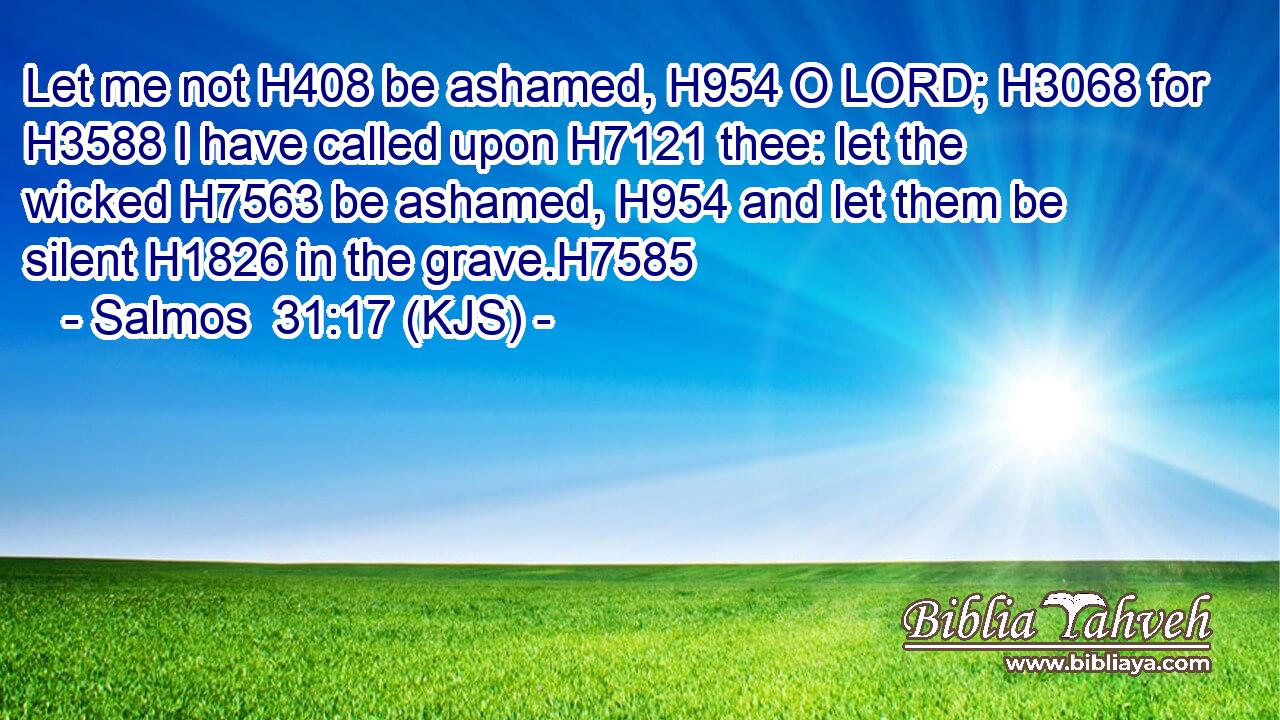 Let me not H408 be ashamed, H954 O LORD; H3068 for H3588 I have called upon H7121 thee: let the wicked H7563 be ashamed, H954 and let them be silent H1826 in the grave.H7585
