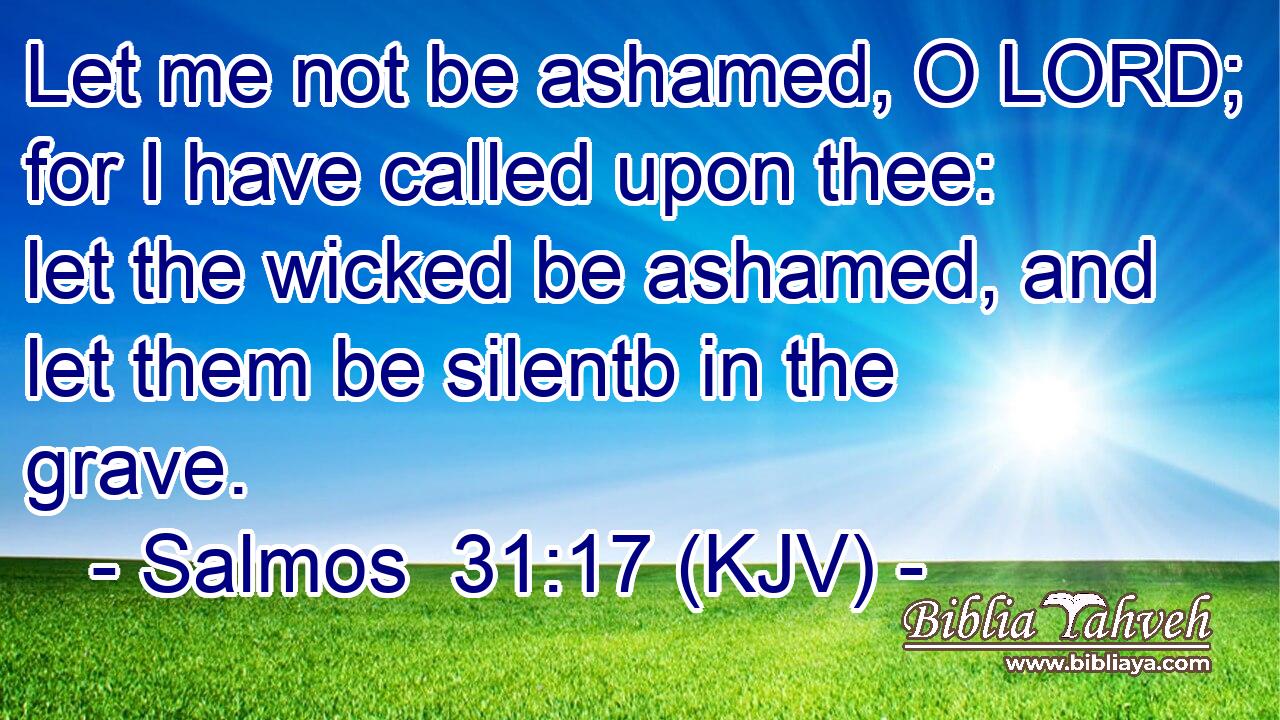 Let me not be ashamed, O LORD; for I have called upon thee: let the wicked be ashamed, and let them be silentb in the grave.