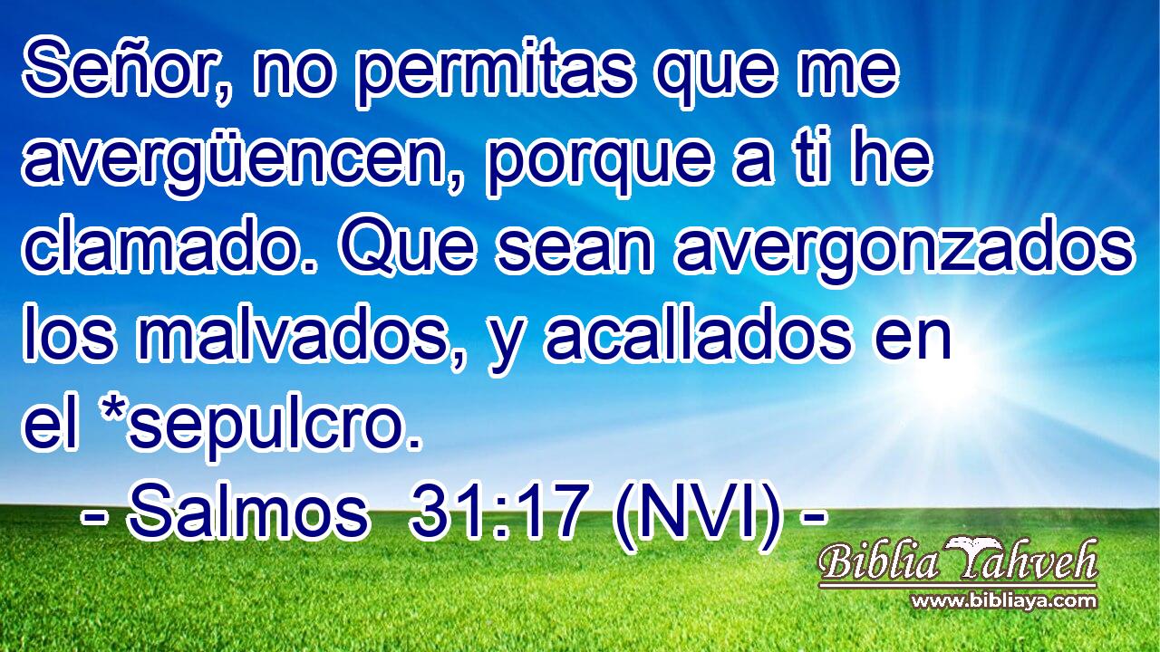  Señor, no permitas que me avergüencen, porque a ti he clamado. Que sean avergonzados los malvados, y acallados en el *sepulcro. 
