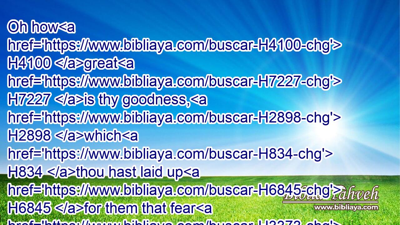 Oh how H4100 great H7227 is thy goodness, H2898 which H834 thou hast laid up H6845 for them that fear H3373 thee; which thou hast wrought H6466 for them that trust H2620 in thee before H5048 the sons H1121 of men!H120