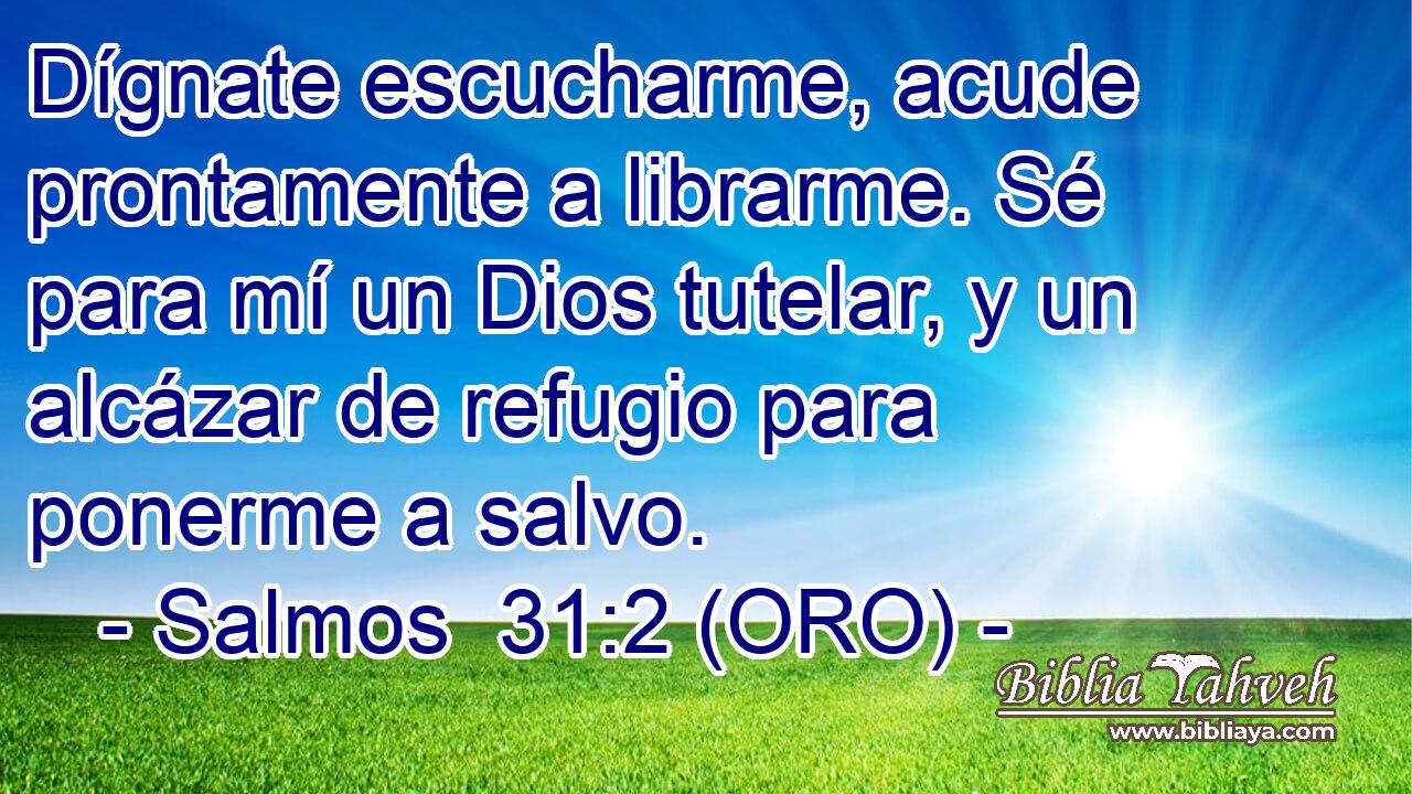  Dígnate escucharme, acude prontamente a librarme. Sé para mí un Dios tutelar, y un alcázar de refugio para ponerme a salvo. 