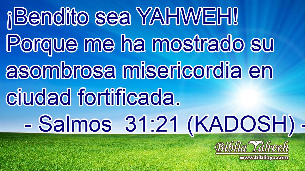  ¡Bendito sea YAHWEH! Porque me ha mostrado su asombrosa misericordia en ciudad fortificada. 