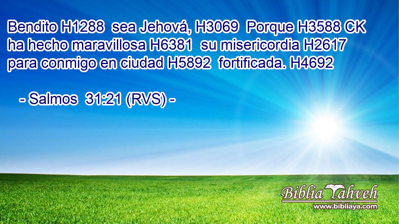 Bendito H1288  sea Jehová, H3069  Porque H3588 CK ha hecho maravillosa H6381  su misericordia H2617  para conmigo en ciudad H5892  fortificada. H4692  