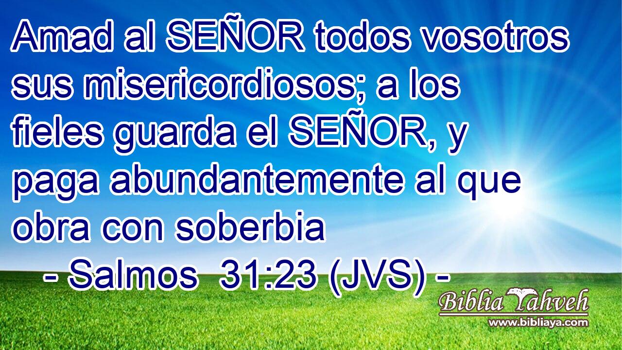 Amad al SEÑOR todos vosotros sus misericordiosos; a los fieles guarda el SEÑOR, y paga abundantemente al que obra con soberbia