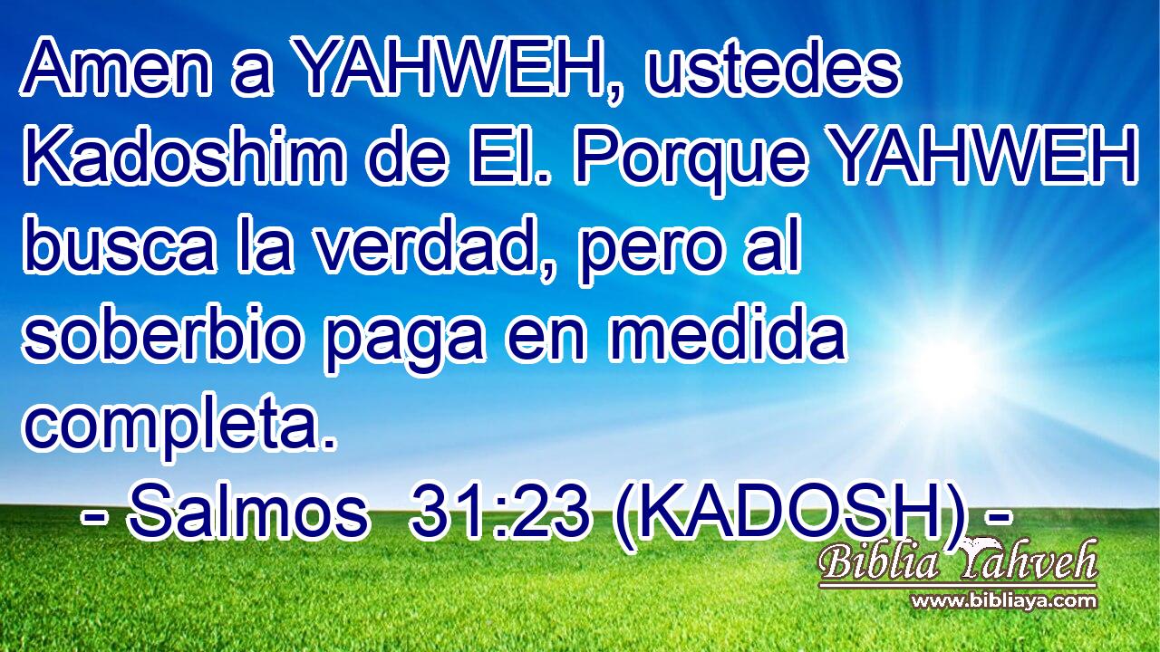  Amen a YAHWEH, ustedes Kadoshim de El. Porque YAHWEH busca la verdad, pero al soberbio paga en medida completa. 