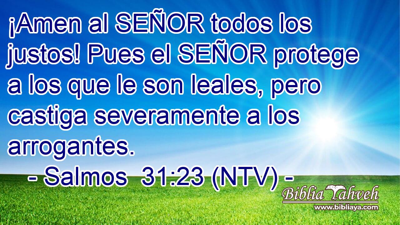 ¡Amen al SEÑOR todos los justos! Pues el SEÑOR protege a los que le son leales, pero castiga severamente a los arrogantes.