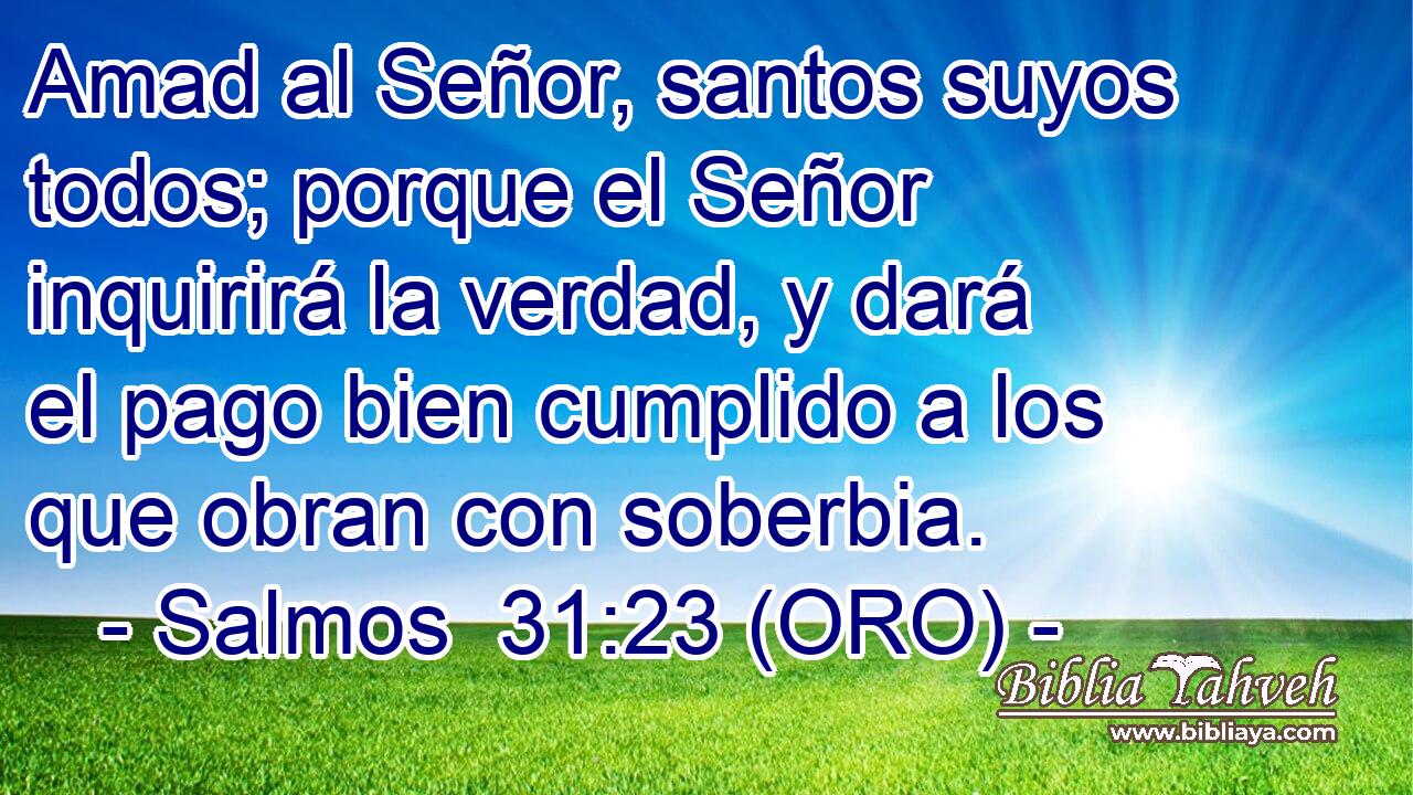  Amad al Señor, santos suyos todos; porque el Señor inquirirá la verdad, y dará el pago bien cumplido a los que obran con soberbia. 