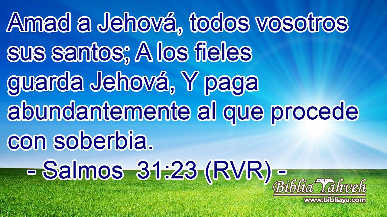 Amad a Jehová, todos vosotros sus santos; A los fieles guarda Jehová, Y paga abundantemente al que procede con soberbia.