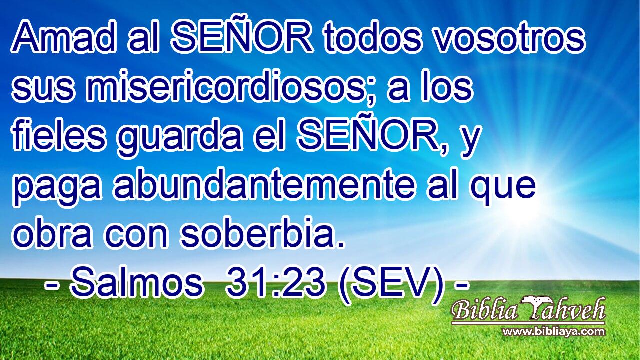 Amad al SEÑOR todos vosotros sus misericordiosos; a los fieles guarda el SEÑOR, y paga abundantemente al que obra con soberbia.