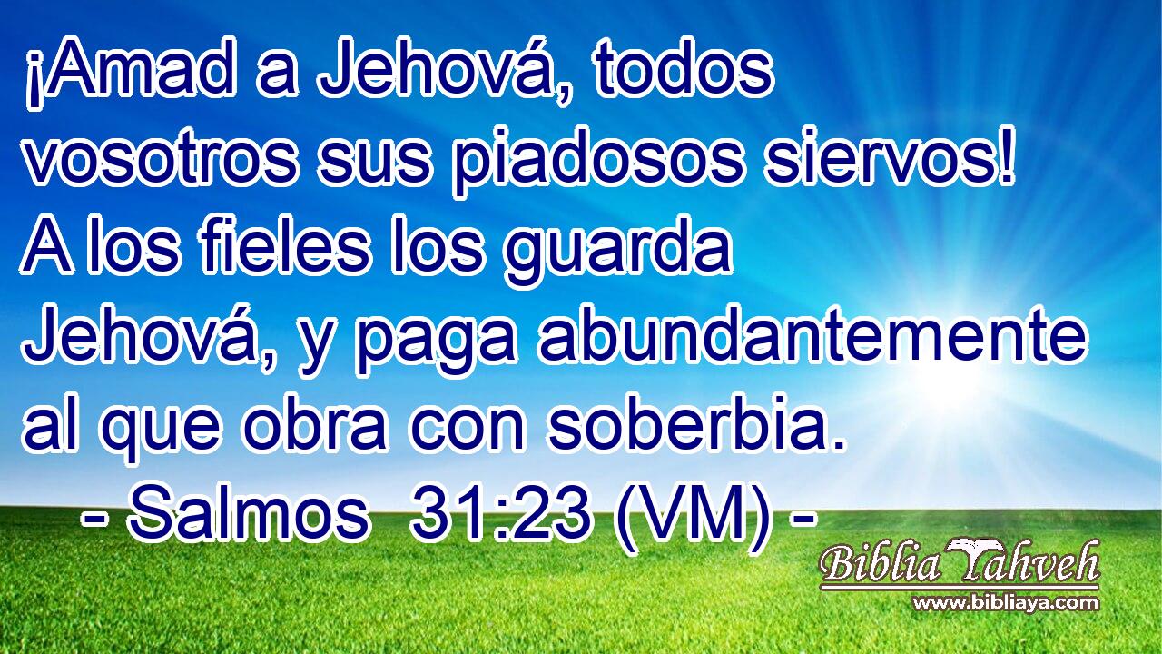  ¡Amad a Jehová, todos vosotros sus piadosos siervos! A los fieles los guarda Jehová, y paga abundantemente al que obra con soberbia. 