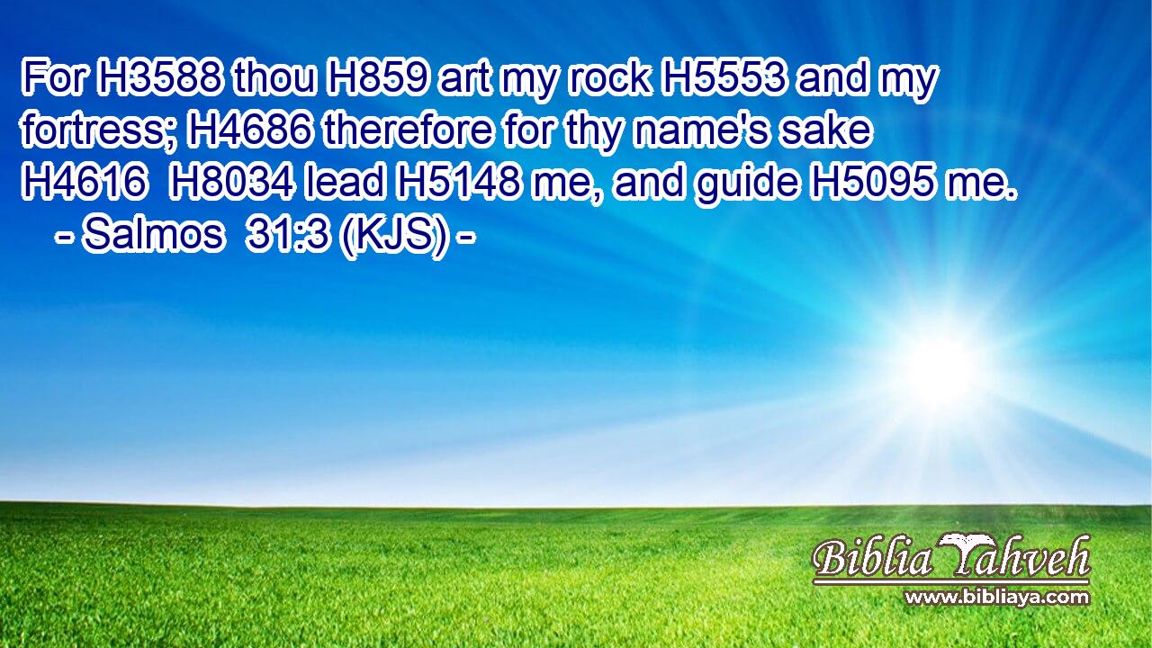 For H3588 thou H859 art my rock H5553 and my fortress; H4686 therefore for thy name's sake H4616  H8034 lead H5148 me, and guide H5095 me.