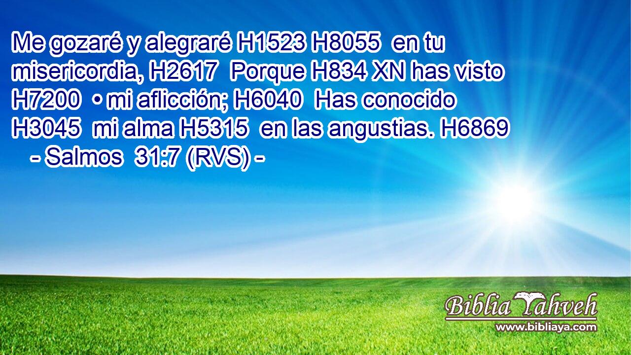 Me gozaré y alegraré H1523 H8055  en tu misericordia, H2617  Porque H834 XN has visto H7200  • mi aflicción; H6040  Has conocido H3045  mi alma H5315  en las angustias. H6869  