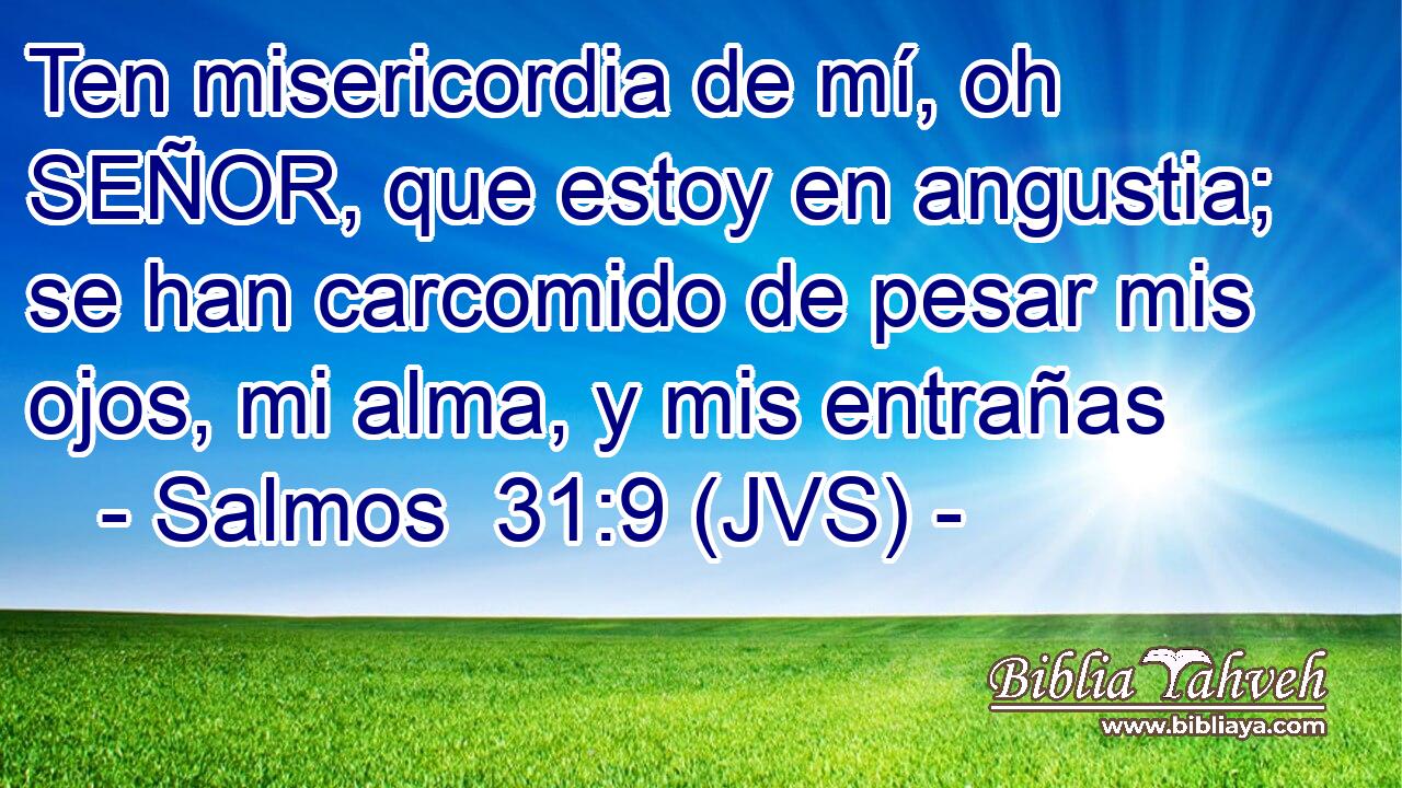 Ten misericordia de mí, oh SEÑOR, que estoy en angustia; se han carcomido de pesar mis ojos, mi alma, y mis entrañas