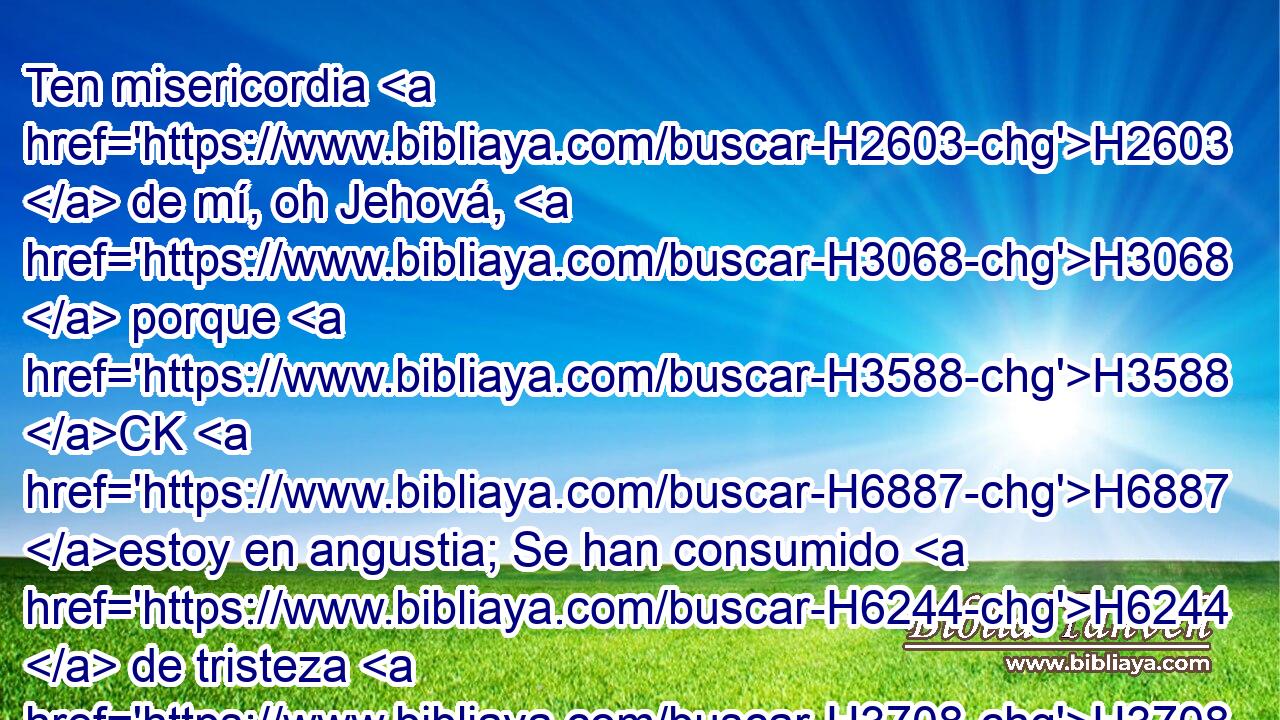 Ten misericordia H2603  de mí, oh Jehová, H3068  porque H3588 CK H6887 estoy en angustia; Se han consumido H6244  de tristeza H3708  mis ojos, H5869  mi alma H5315  también y mi cuerpo. H990  
