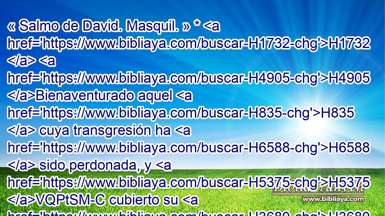 « Salmo de David. Masquil. » * H1732  H4905 Bienaventurado aquel H835  cuya transgresión ha H6588  sido perdonada, y H5375 VQPtSM-C cubierto su H3680 VQPtSM-C H2401 pecado. 
