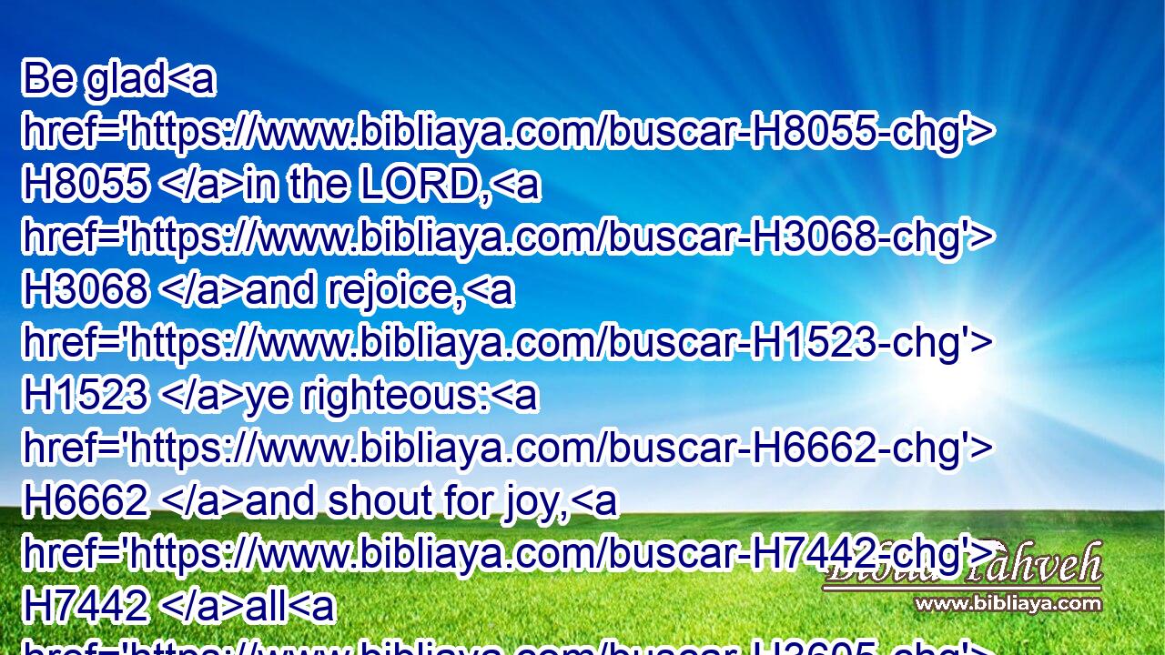 Be glad H8055 in the LORD, H3068 and rejoice, H1523 ye righteous: H6662 and shout for joy, H7442 all H3605 ye that are upright H3477 in heart.H3820