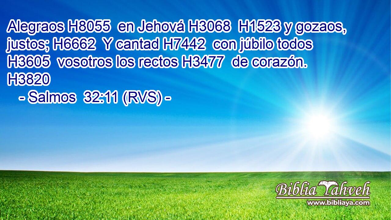 Alegraos H8055  en Jehová H3068  H1523 y gozaos, justos; H6662  Y cantad H7442  con júbilo todos H3605  vosotros los rectos H3477  de corazón. H3820  
