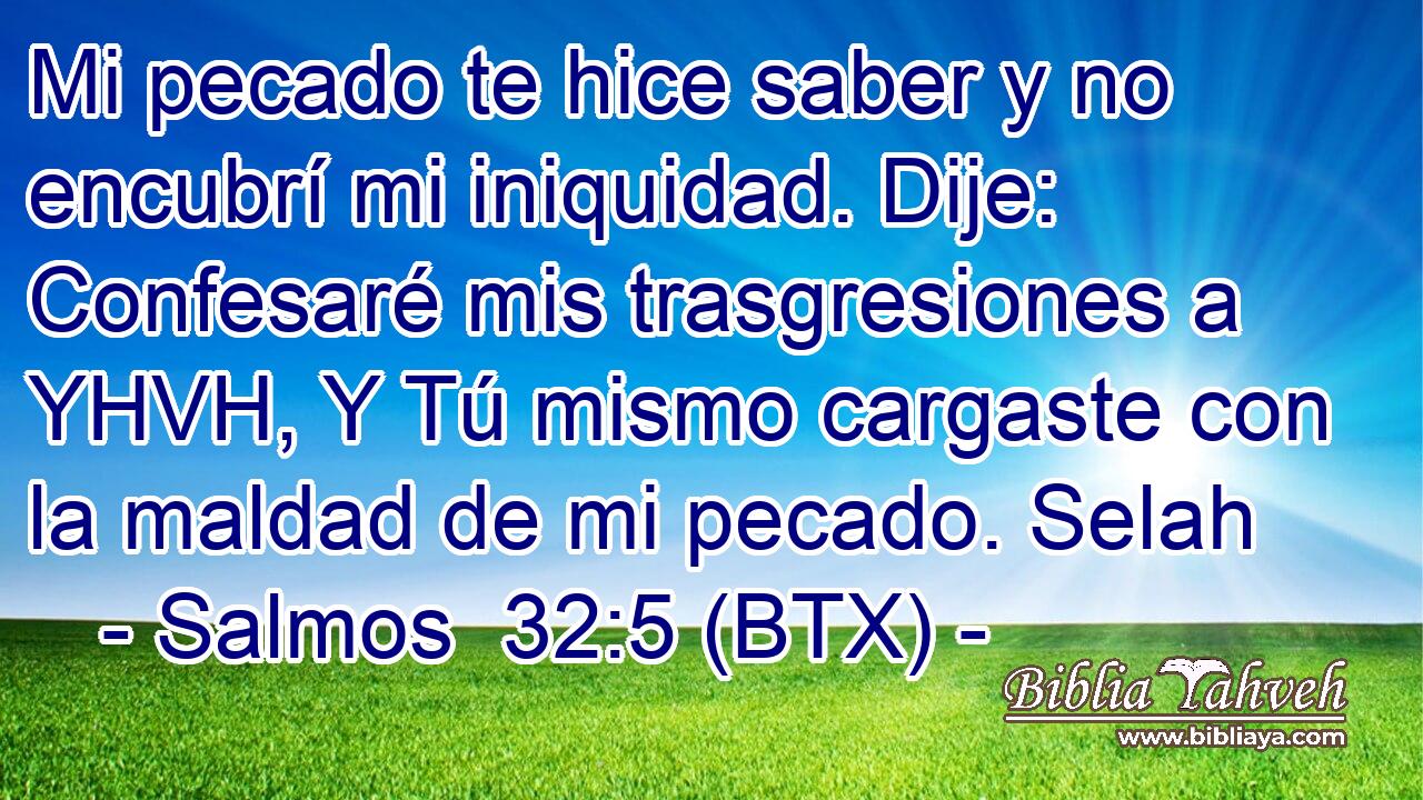 Mi pecado te hice saber y no encubrí mi iniquidad. Dije: Confesaré mis trasgresiones a YHVH, Y Tú mismo cargaste con la maldad de mi pecado. Selah