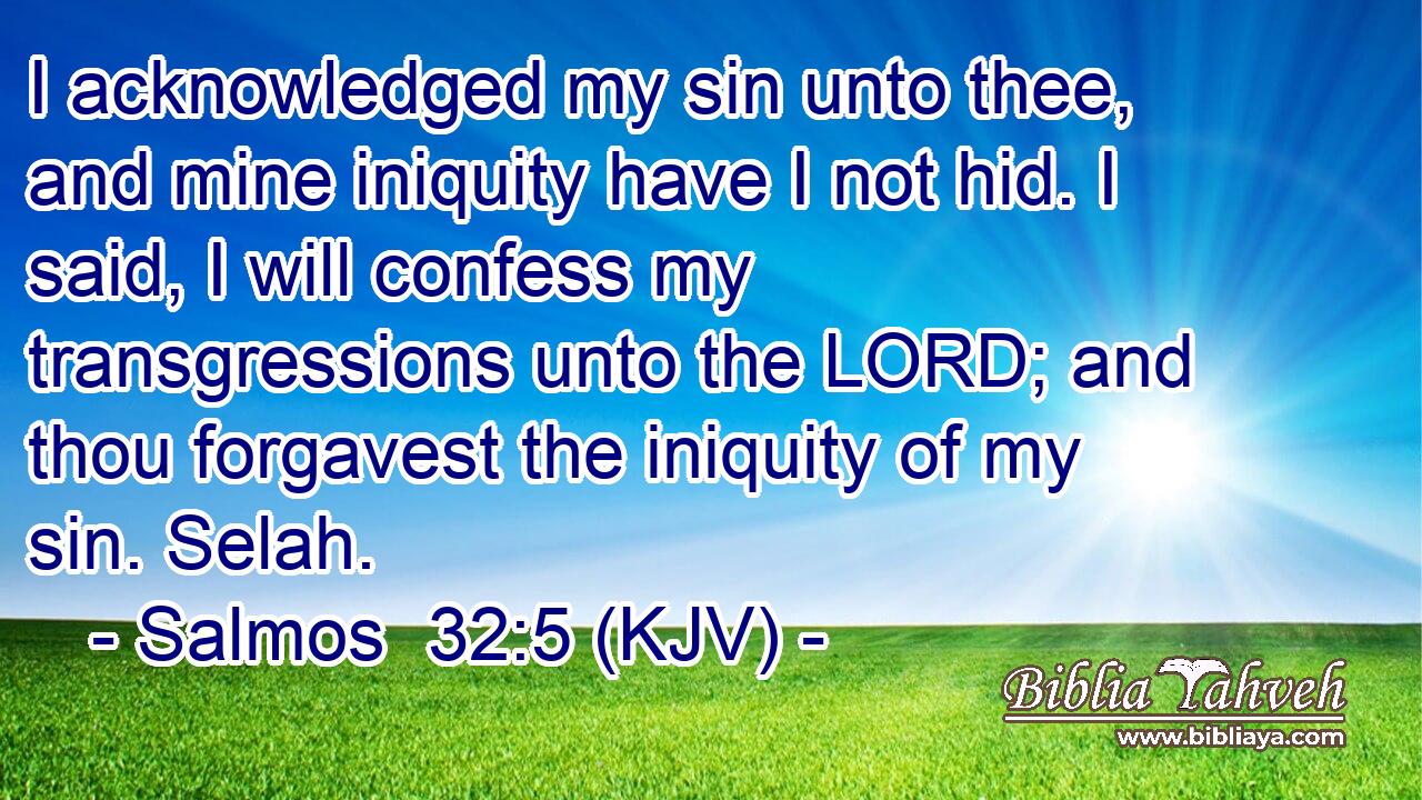 I acknowledged my sin unto thee, and mine iniquity have I not hid. I said, I will confess my transgressions unto the LORD; and thou forgavest the iniquity of my sin. Selah.
