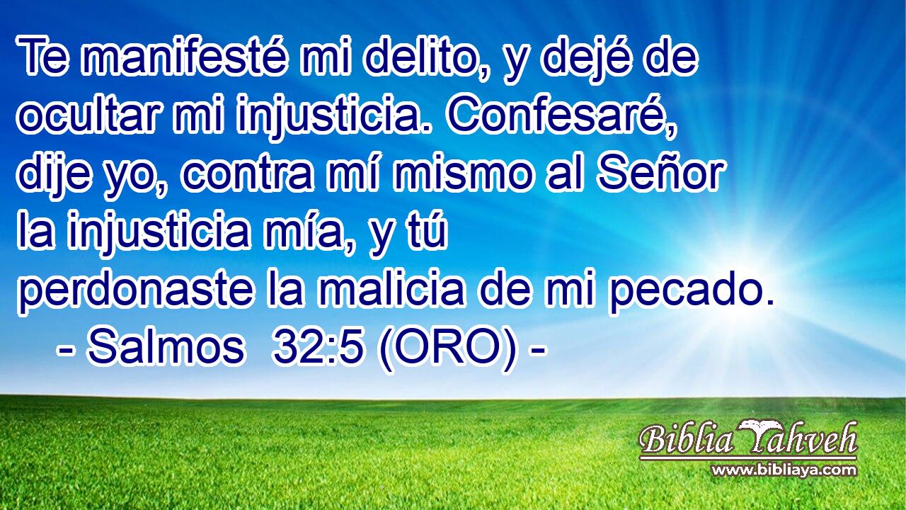  Te manifesté mi delito, y dejé de ocultar mi injusticia. Confesaré, dije yo, contra mí mismo al Señor la injusticia mía, y tú perdonaste la malicia de mi pecado. 