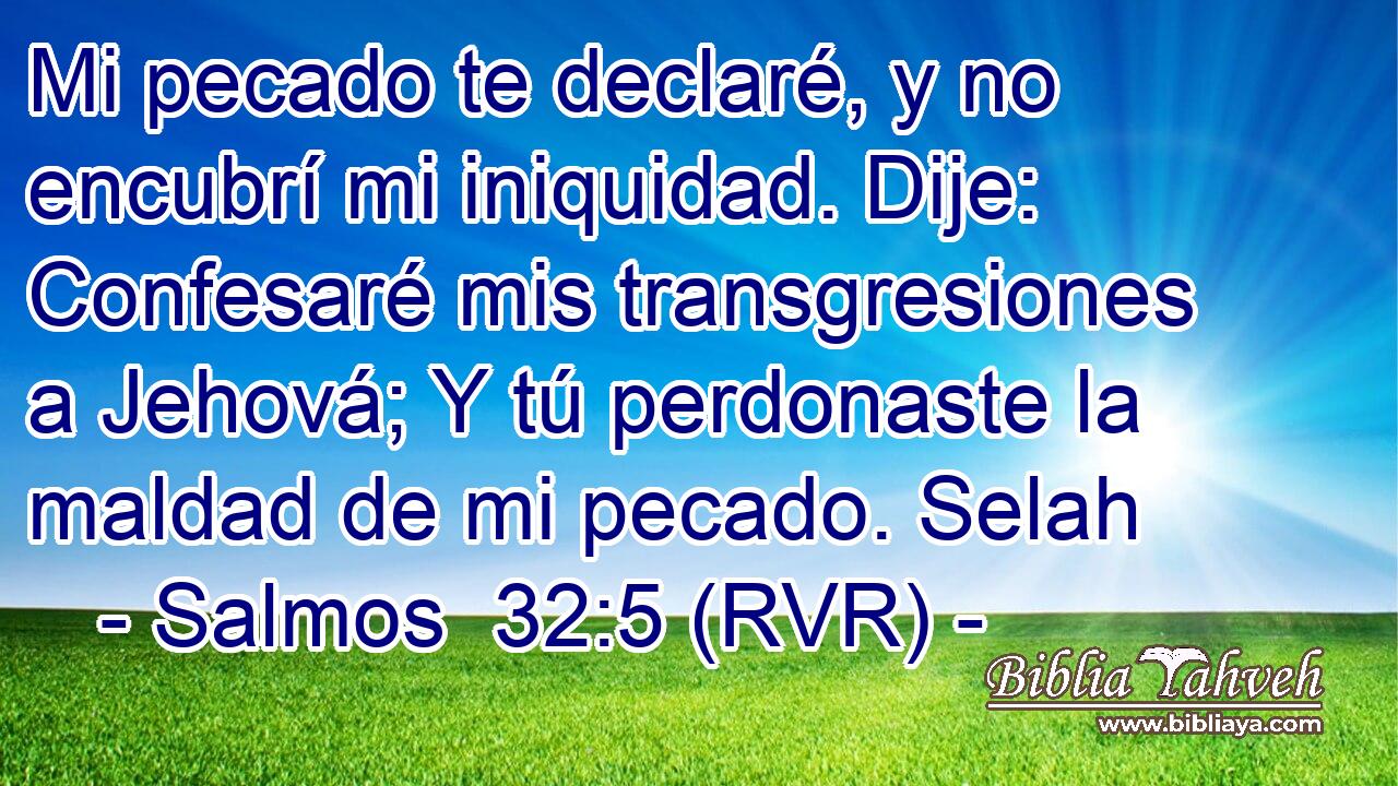 Mi pecado te declaré, y no encubrí mi iniquidad. Dije: Confesaré mis transgresiones a Jehová; Y tú perdonaste la maldad de mi pecado. Selah