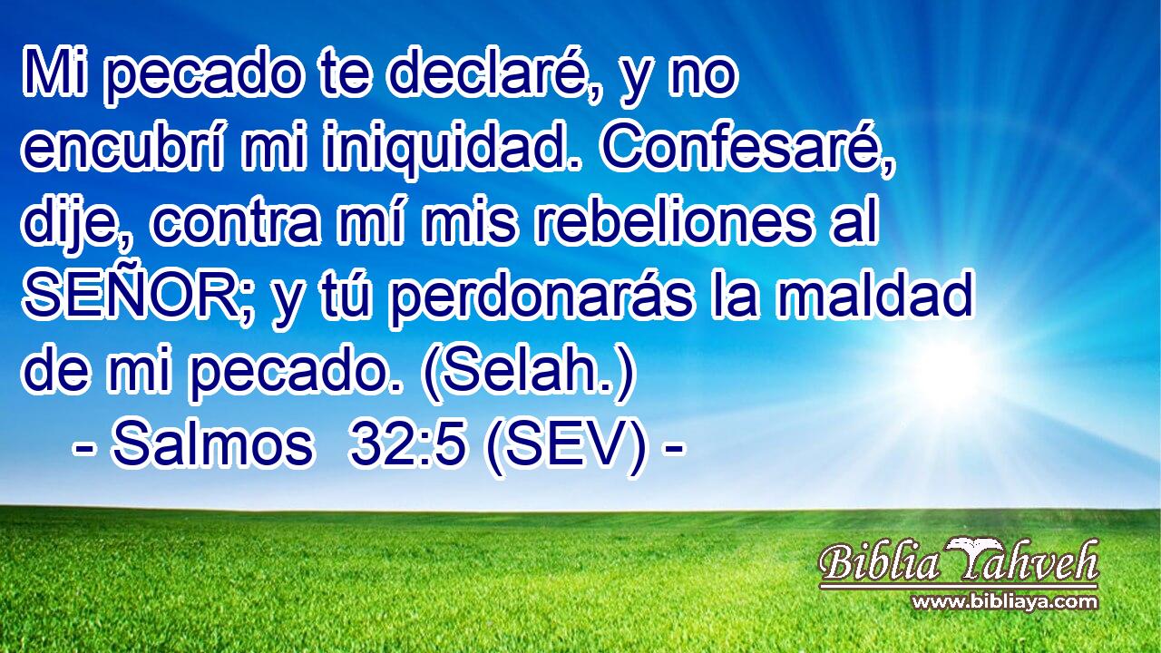 Mi pecado te declaré, y no encubrí mi iniquidad. Confesaré, dije, contra mí mis rebeliones al SEÑOR; y tú perdonarás la maldad de mi pecado. (Selah.)