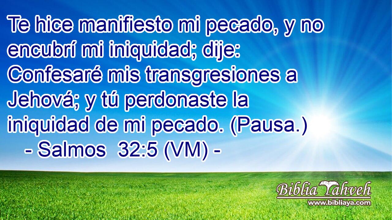  Te hice manifiesto mi pecado, y no encubrí mi iniquidad; dije: Confesaré mis transgresiones a Jehová; y tú perdonaste la iniquidad de mi pecado. (Pausa.) 