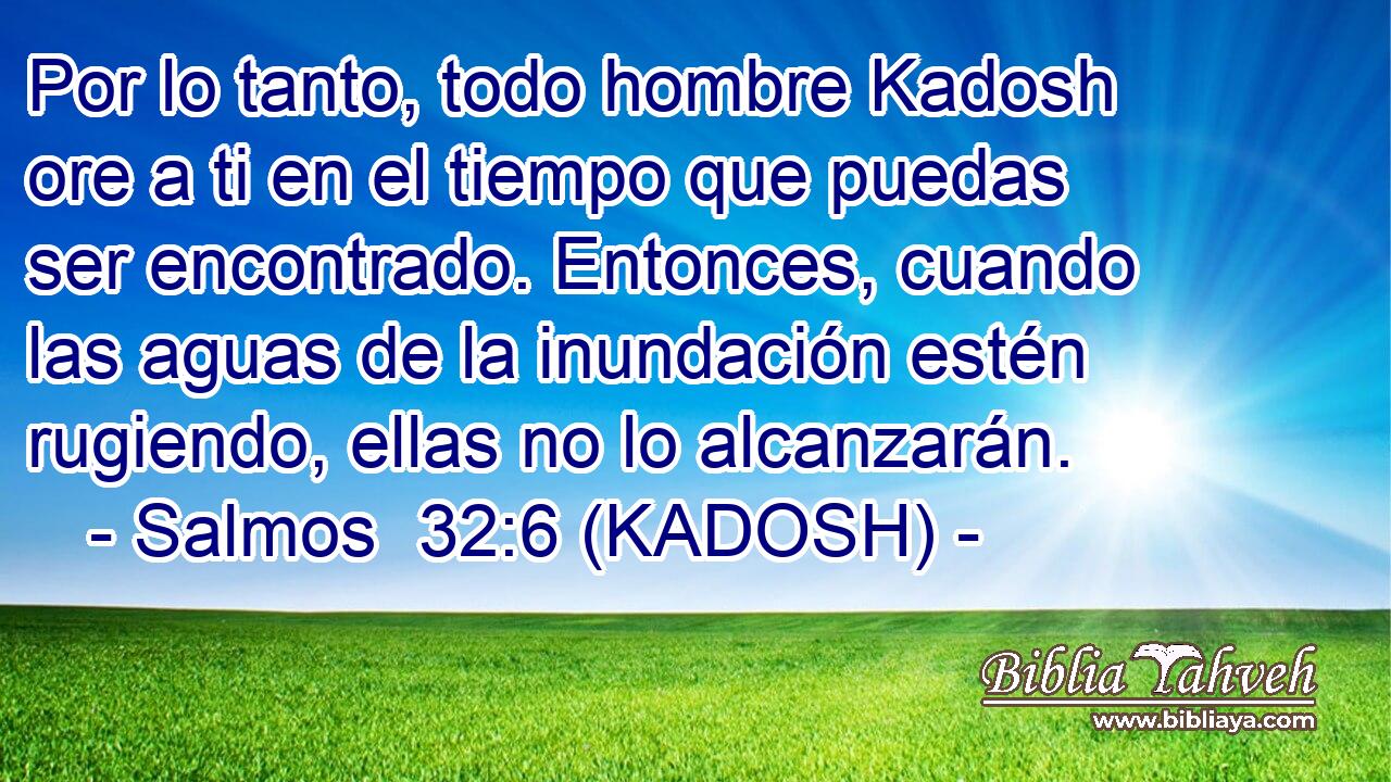  Por lo tanto, todo hombre Kadosh ore a ti en el tiempo que puedas ser encontrado. Entonces, cuando las aguas de la inundación estén rugiendo, ellas no lo alcanzarán. 