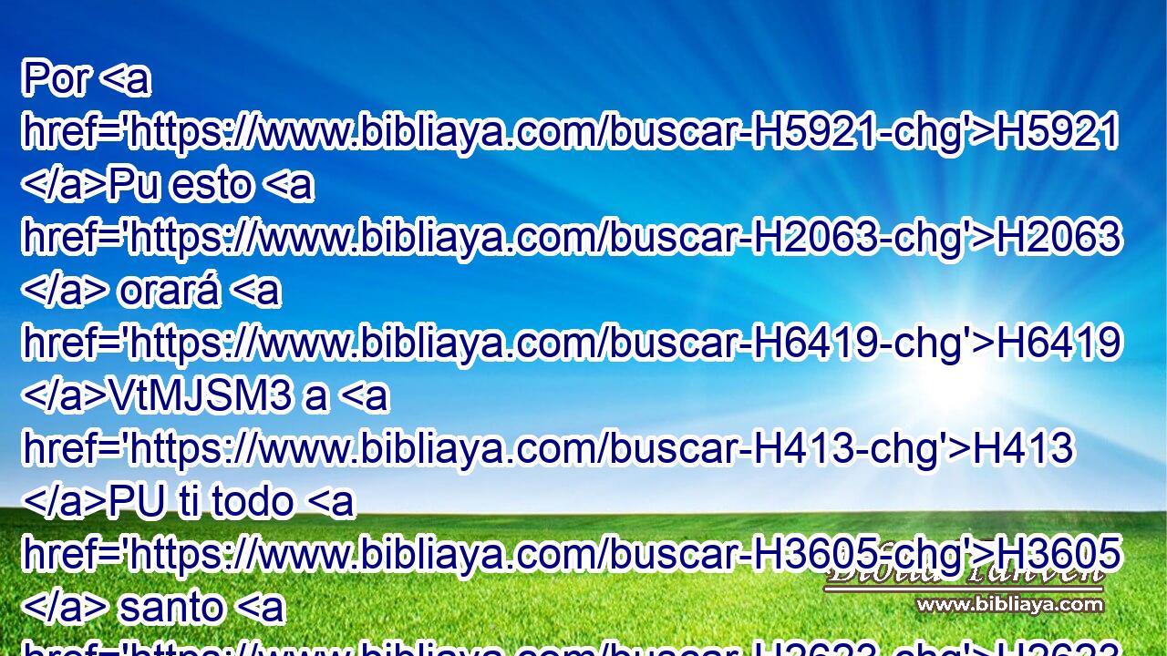 Por H5921 Pu esto H2063  orará H6419 VtMJSM3 a H413 PU ti todo H3605  santo H2623  en el tiempo H6256  en que H7535 CA puedas ser hallado; H4672  Ciertamente en la inundación H7858  de muchas H7227  aguas H4325  no H3808 ANN llegarán H5060  éstas a H413 PU él. 