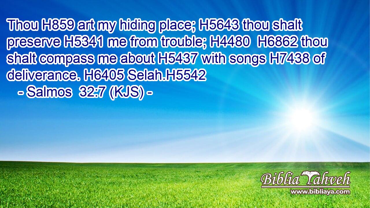 Thou H859 art my hiding place; H5643 thou shalt preserve H5341 me from trouble; H4480  H6862 thou shalt compass me about H5437 with songs H7438 of deliverance. H6405 Selah.H5542