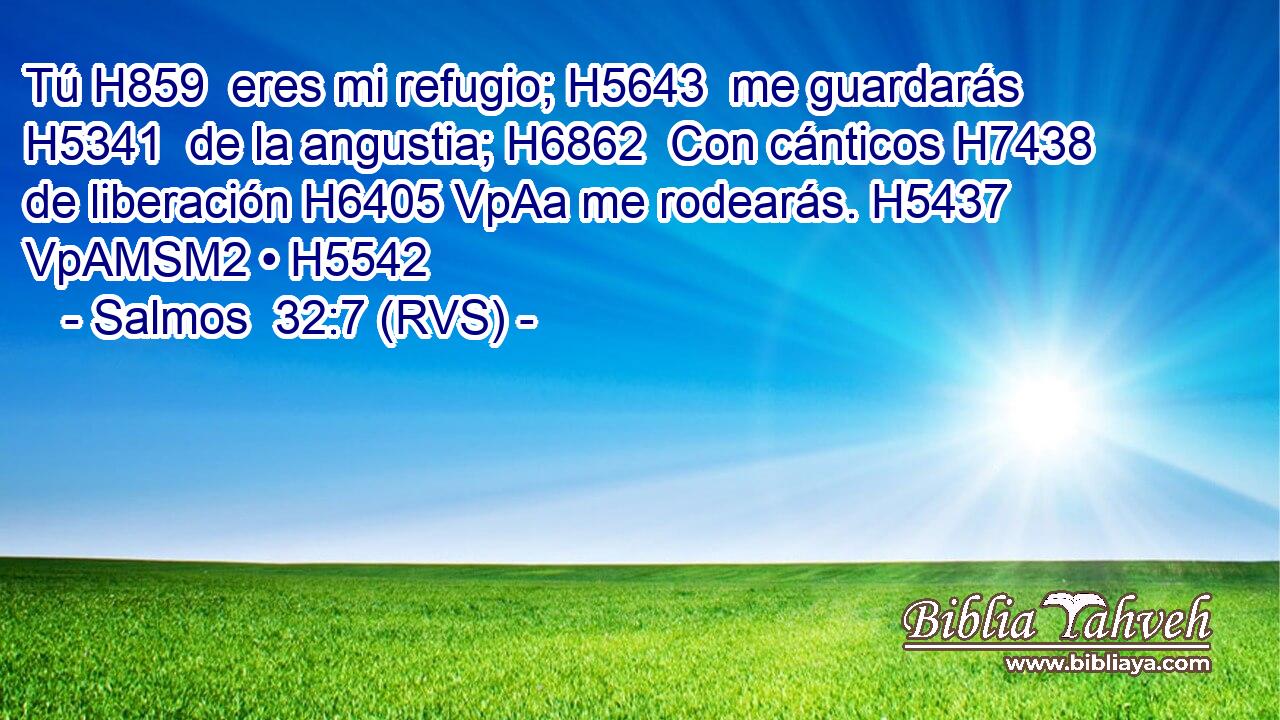 Tú H859  eres mi refugio; H5643  me guardarás H5341  de la angustia; H6862  Con cánticos H7438  de liberación H6405 VpAa me rodearás. H5437 VpAMSM2 • H5542  