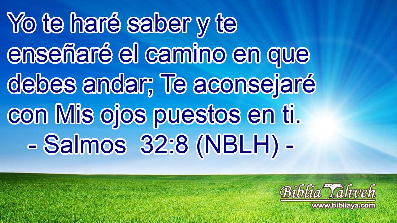  Yo te haré saber y te enseñaré el camino en que debes andar; Te aconsejaré con Mis ojos puestos en ti. 