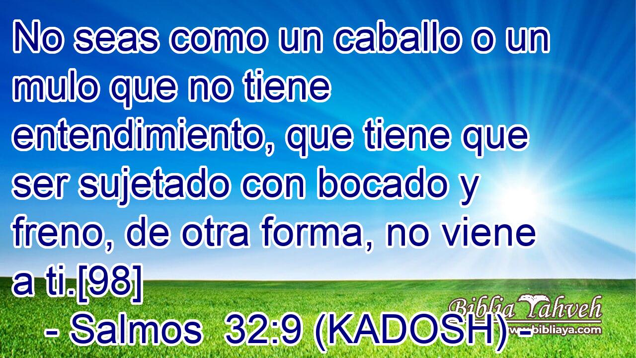  No seas como un caballo o un mulo que no tiene entendimiento, que tiene que ser sujetado con bocado y freno, de otra forma, no viene a ti.[98] 
