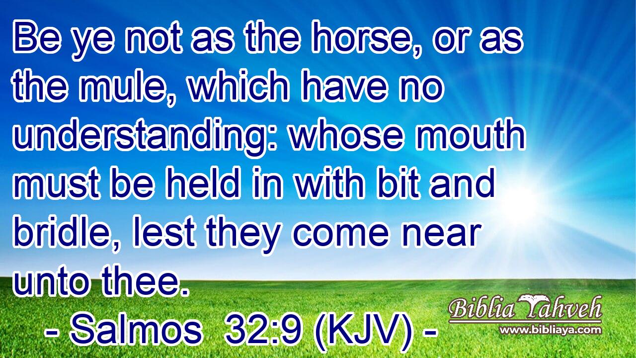 Be ye not as the horse, or as the mule, which have no understanding: whose mouth must be held in with bit and bridle, lest they come near unto thee.