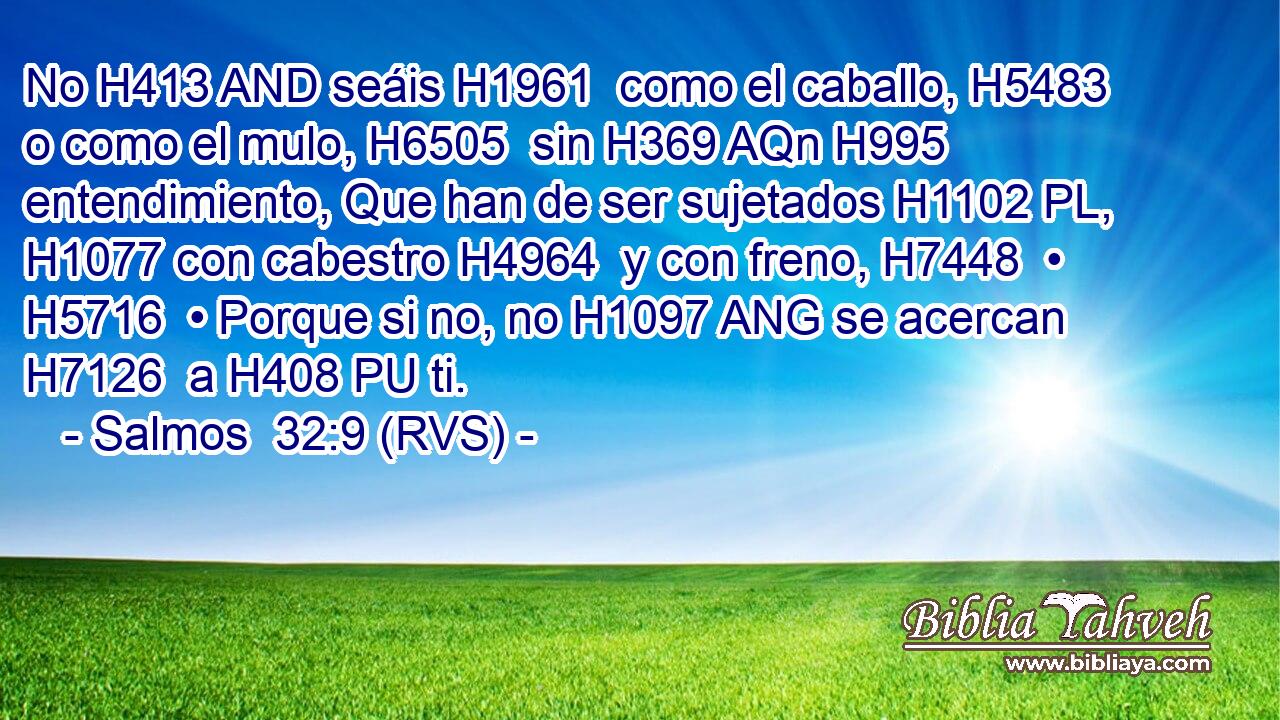 No H413 AND seáis H1961  como el caballo, H5483  o como el mulo, H6505  sin H369 AQn H995 entendimiento, Que han de ser sujetados H1102 PL,  H1077 con cabestro H4964  y con freno, H7448  • H5716  • Porque si no, no H1097 ANG se acercan H7126  a H408 PU ti. 