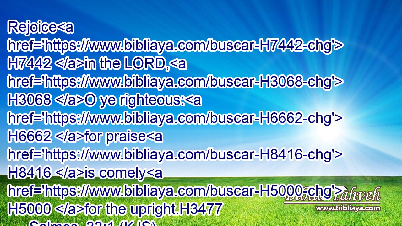Rejoice H7442 in the LORD, H3068 O ye righteous: H6662 for praise H8416 is comely H5000 for the upright.H3477