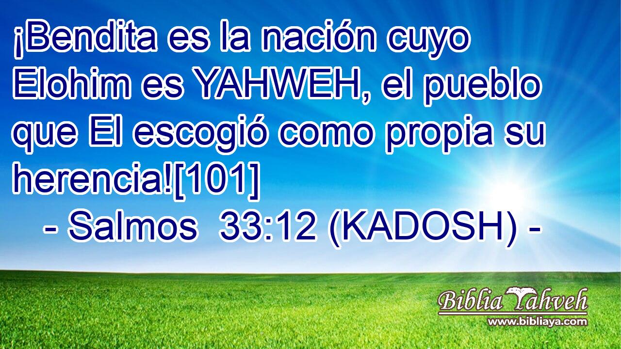  ¡Bendita es la nación cuyo Elohim es YAHWEH, el pueblo que El escogió como propia su herencia![101] 