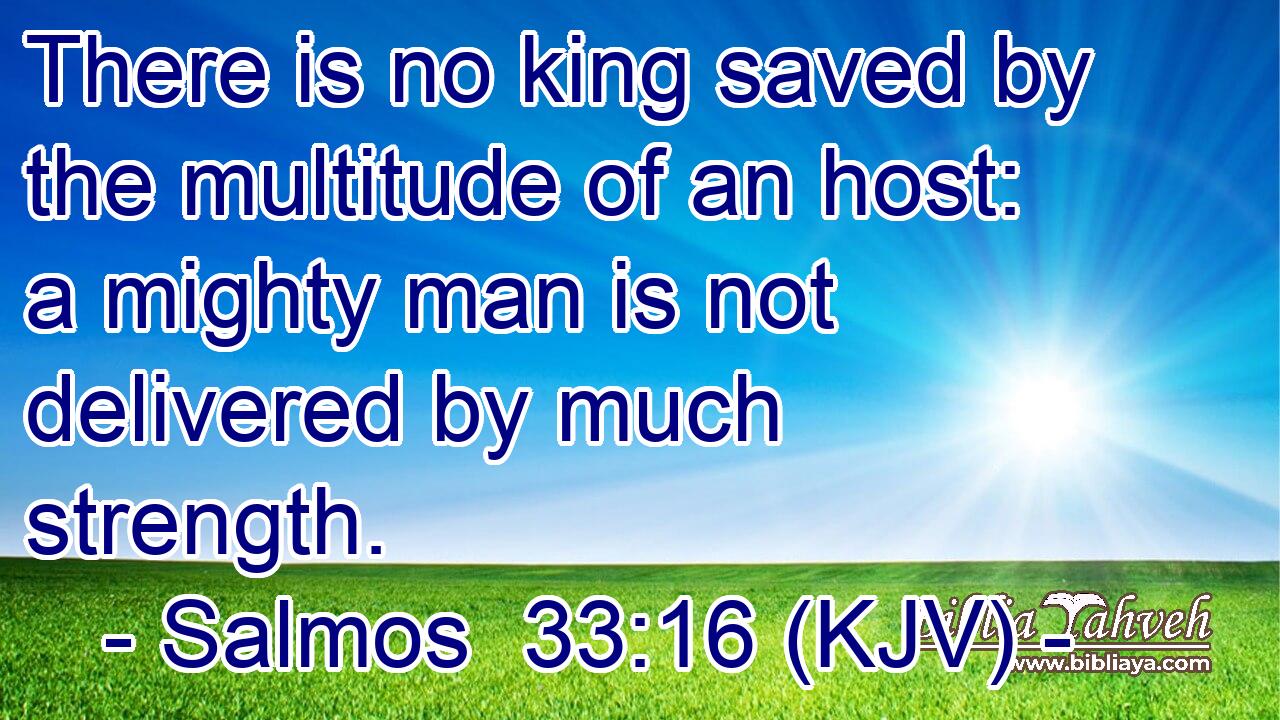 There is no king saved by the multitude of an host: a mighty man is not delivered by much strength.